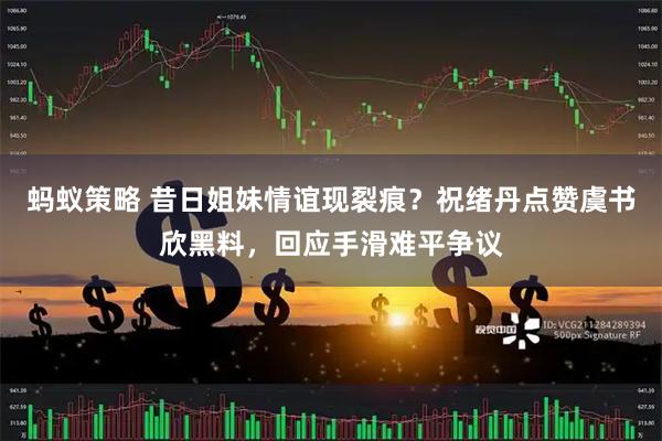 蚂蚁策略 昔日姐妹情谊现裂痕？祝绪丹点赞虞书欣黑料，回应手滑难平争议