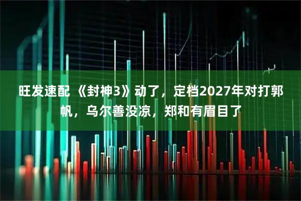 旺发速配 《封神3》动了，定档2027年对打郭帆，乌尔善没凉，郑和有眉目了
