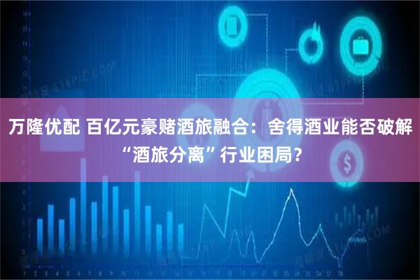 万隆优配 百亿元豪赌酒旅融合：舍得酒业能否破解“酒旅分离”行业困局？