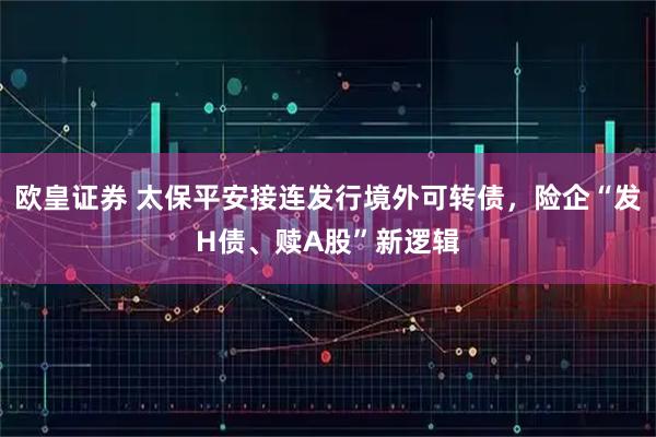 欧皇证券 太保平安接连发行境外可转债，险企“发H债、赎A股”新逻辑