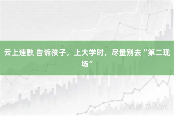 云上速融 告诉孩子，上大学时，尽量别去“第二现场”