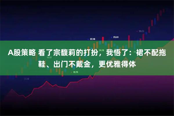 A股策略 看了宗馥莉的打扮，我悟了：裙不配拖鞋、出门不戴金，更优雅得体