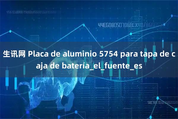 生讯网 Placa de aluminio 5754 para tapa de caja de batería_el_fuente_es