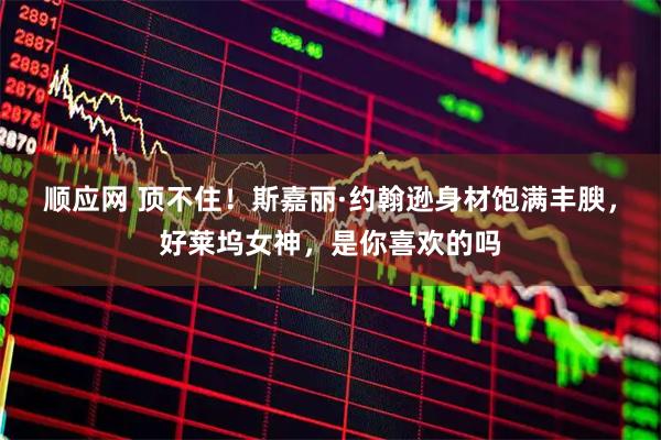 顺应网 顶不住！斯嘉丽·约翰逊身材饱满丰腴，好莱坞女神，是你喜欢的吗
