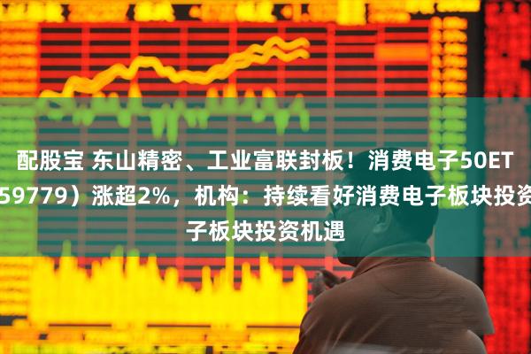 配股宝 东山精密、工业富联封板！消费电子50ETF（159779）涨超2%，机构：持续看好消费电子板块投资机遇