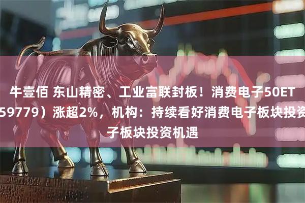 牛壹佰 东山精密、工业富联封板！消费电子50ETF（159779）涨超2%，机构：持续看好消费电子板块投资机遇