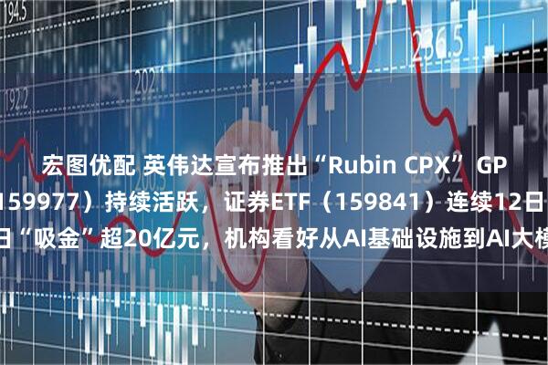 宏图优配 英伟达宣布推出“Rubin CPX” GPU，创业板ETF天弘（159977）持续活跃，证券ETF（159841）连续12日“吸金”超20亿元，机构看好从AI基础设施到AI大模型到AI应用的发展闭环
