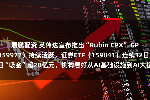 展鵬配资 英伟达宣布推出“Rubin CPX” GPU，创业板ETF天弘（159977）持续活跃，证券ETF（159841）连续12日“吸金”超20亿元，机构看好从AI基础设施到AI大模型到AI应用的发展闭环
