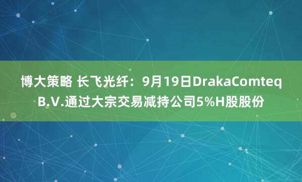 博大策略 长飞光纤：9月19日DrakaComteqB.V.通过大宗交易减持公司5%H股股份