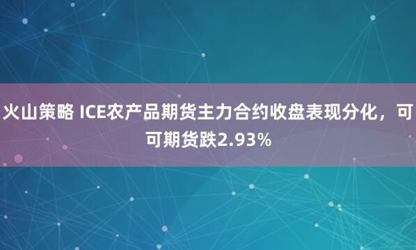 火山策略 ICE农产品期货主力合约收盘表现分化，可可期货跌2.93%